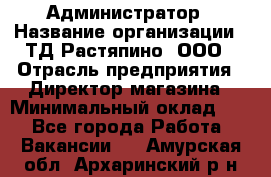 Администратор › Название организации ­ ТД Растяпино, ООО › Отрасль предприятия ­ Директор магазина › Минимальный оклад ­ 1 - Все города Работа » Вакансии   . Амурская обл.,Архаринский р-н